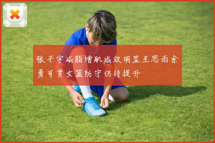 张子宇减脂增肌成效明显王思雨余勇可贾女篮防守仍待提升