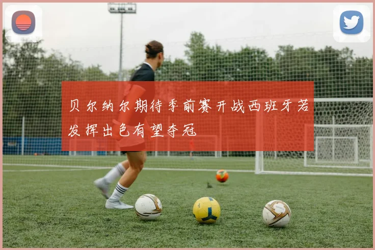 贝尔纳尔期待季前赛开战西班牙若发挥出色有望夺冠