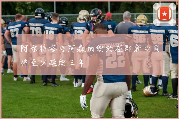 阿尔特塔与阿森纳续约在即新合同将至少延续三年