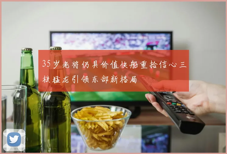35岁老将仍具价值快船重拾信心三核猛龙引领东部新格局