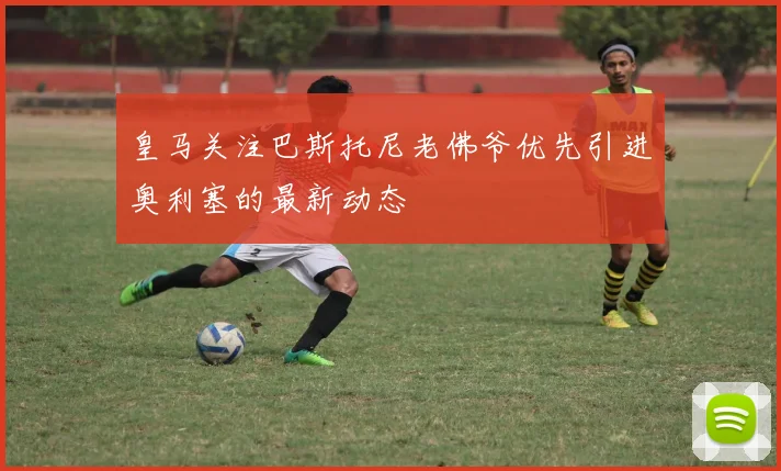 皇马关注巴斯托尼老佛爷优先引进奥利塞的最新动态