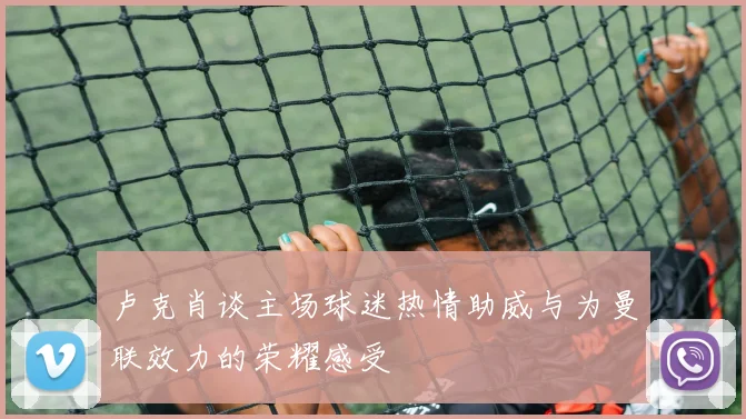 卢克肖谈主场球迷热情助威与为曼联效力的荣耀感受