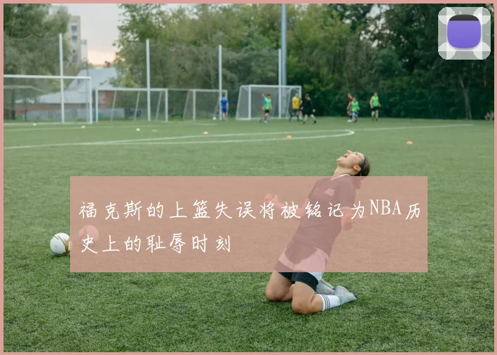 福克斯的上篮失误将被铭记为NBA历史上的耻辱时刻