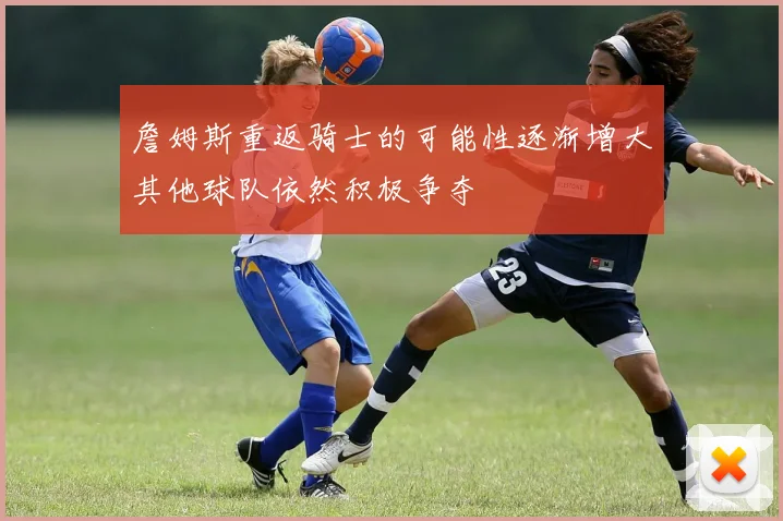 詹姆斯重返骑士的可能性逐渐增大其他球队依然积极争夺