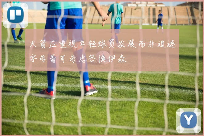 火箭应重视年轻球员发展而非追逐字母哥可考虑签换伊森