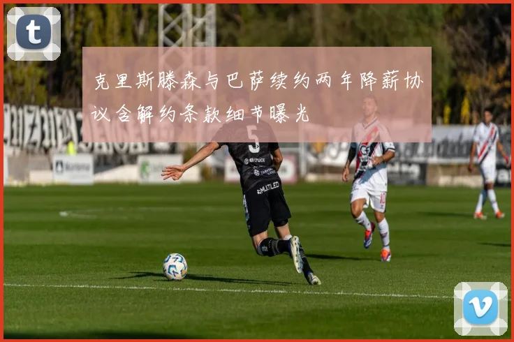 克里斯滕森与巴萨续约两年降薪协议含解约条款细节曝光
