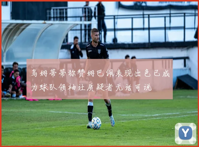 乌姆蒂蒂称赞姆巴佩表现出色已成为球队领袖让质疑者无话可说