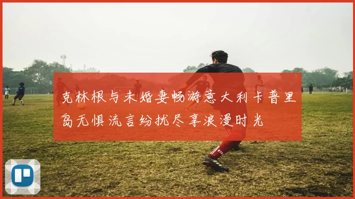 克林根与未婚妻畅游意大利卡普里岛无惧流言纷扰尽享浪漫时光